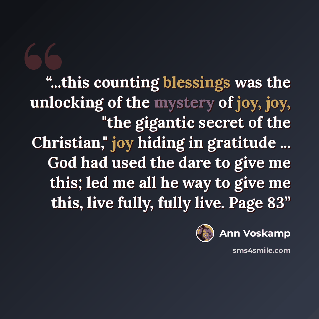 “...this counting blessings was the unlocking of the mystery of joy, joy, "the gigantic secret of the Christian," joy hiding in gratitude ... God had used the dare to give me this; led me all he way to give me this, live fully, fully live. Page 83” quote by Ann Voskamp