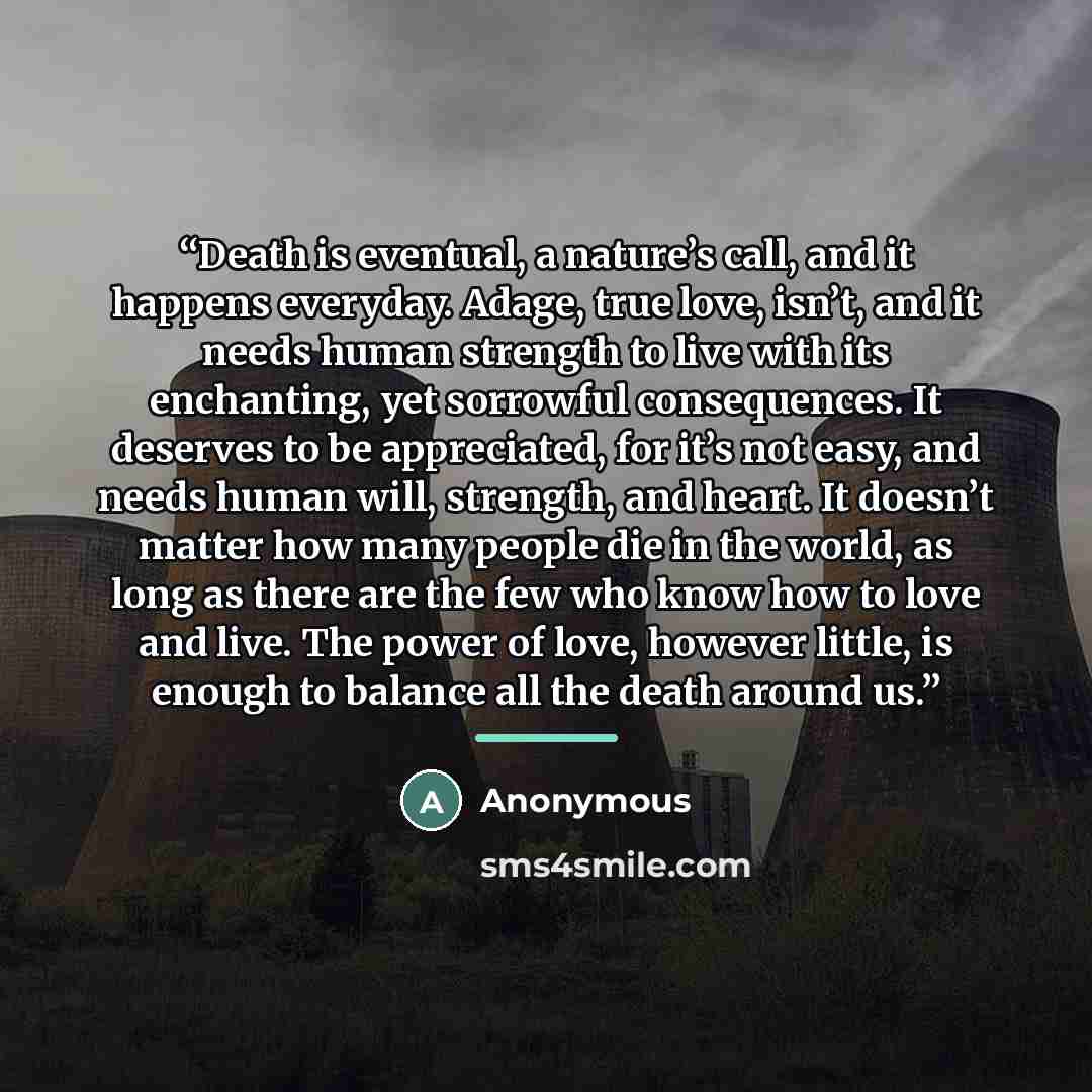 “Death is eventual, a nature’s call, and it happens everyday. Adage, true love, isn’t, and it needs human strength to live with its enchanting, yet sorrowful consequences. It deserves to be appreciated, for it’s not easy, and needs human will, strength, and heart. It doesn’t matter how many people…” quote by Anonymous