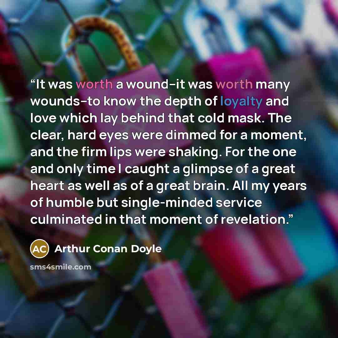 “It was worth a wound--it was worth many wounds--to know the depth of loyalty and love which lay behind that cold mask. The clear, hard eyes were dimmed for a moment, and the firm lips were shaking. For the one and only time I caught a glimpse of a great heart as well as of a great brain. All my…” quote by Arthur Conan Doyle