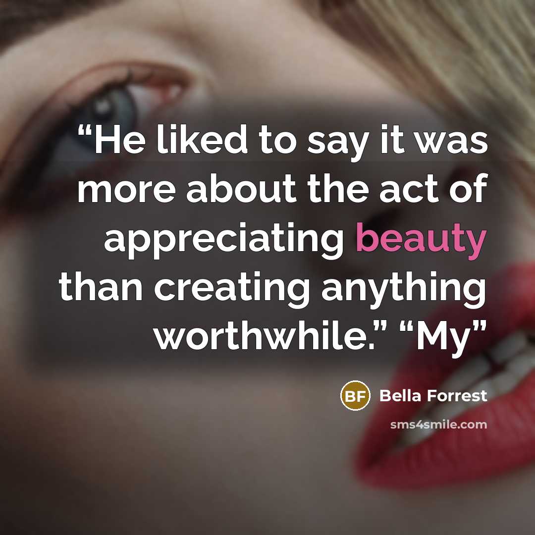 “He liked to say it was more about the act of appreciating beauty than creating anything worthwhile.” “My” quote by Bella Forrest