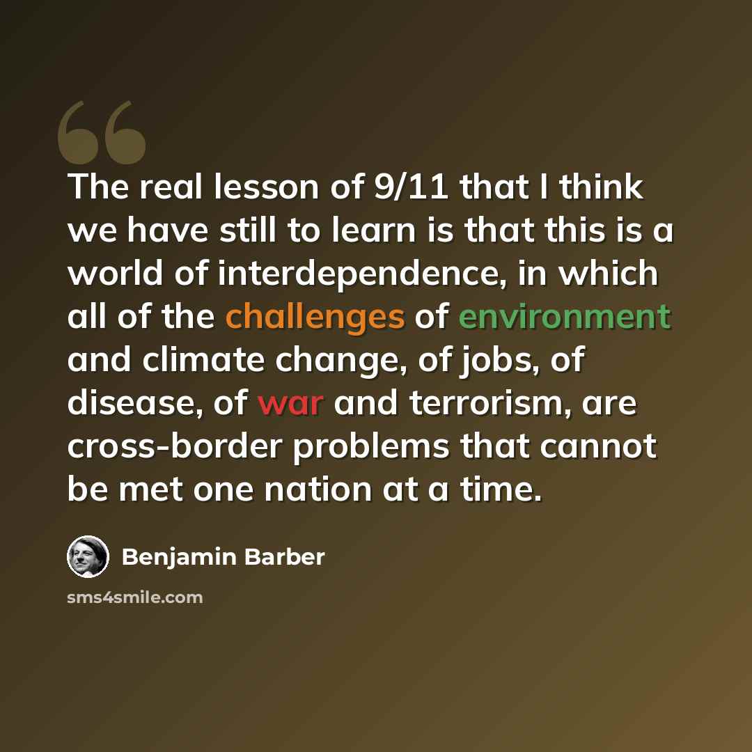 “The real lesson of 9/11 that I think we have still to learn is that this is a world of interdependence, in which all of the challenges of environment and climate change, of jobs, of disease, of war and terrorism, are cross-border problems that cannot be met one nation at a time.” quote by Benjamin Barber