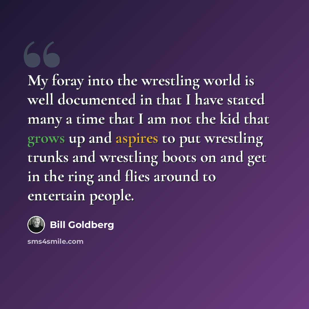 “My foray into the wrestling world is well documented in that I have stated many a time that I am not the kid that grows up and aspires to put wrestling trunks and wrestling boots on and get in the ring and flies around to entertain people.” quote by Bill Goldberg