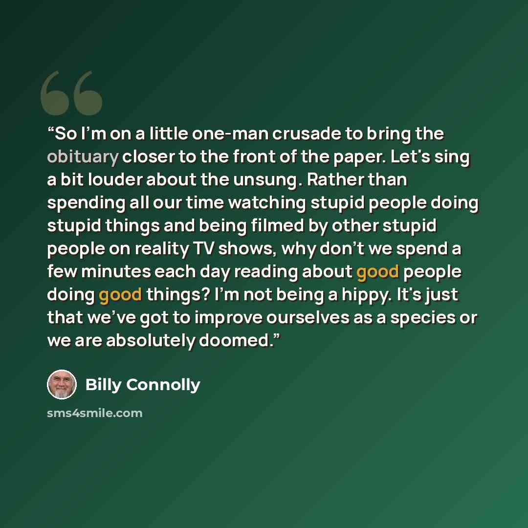 “So I'm on a little one-man crusade to bring the obituary closer to the front of the paper. Let's sing a bit louder about the unsung. Rather than spending all our time watching stupid people doing stupid things and being filmed by other stupid people on reality TV shows, why don't we spend a few…” quote by Billy Connolly