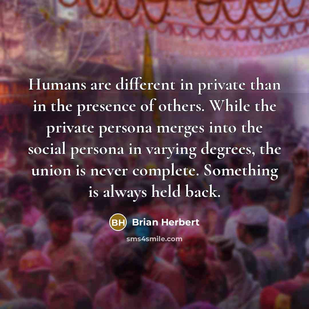 “Humans are different in private than in the presence of others. While the private persona merges into the social persona in varying degrees, the union is never complete. Something is always held back.” quote by Brian Herbert