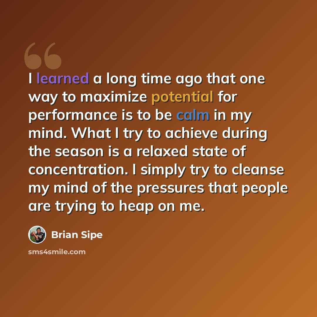 “I learned a long time ago that one way to maximize potential for performance is to be calm in my mind. What I try to achieve during the season is a relaxed state of concentration. I simply try to cleanse my mind of the pressures that people are trying to heap on me.” quote by Brian Sipe