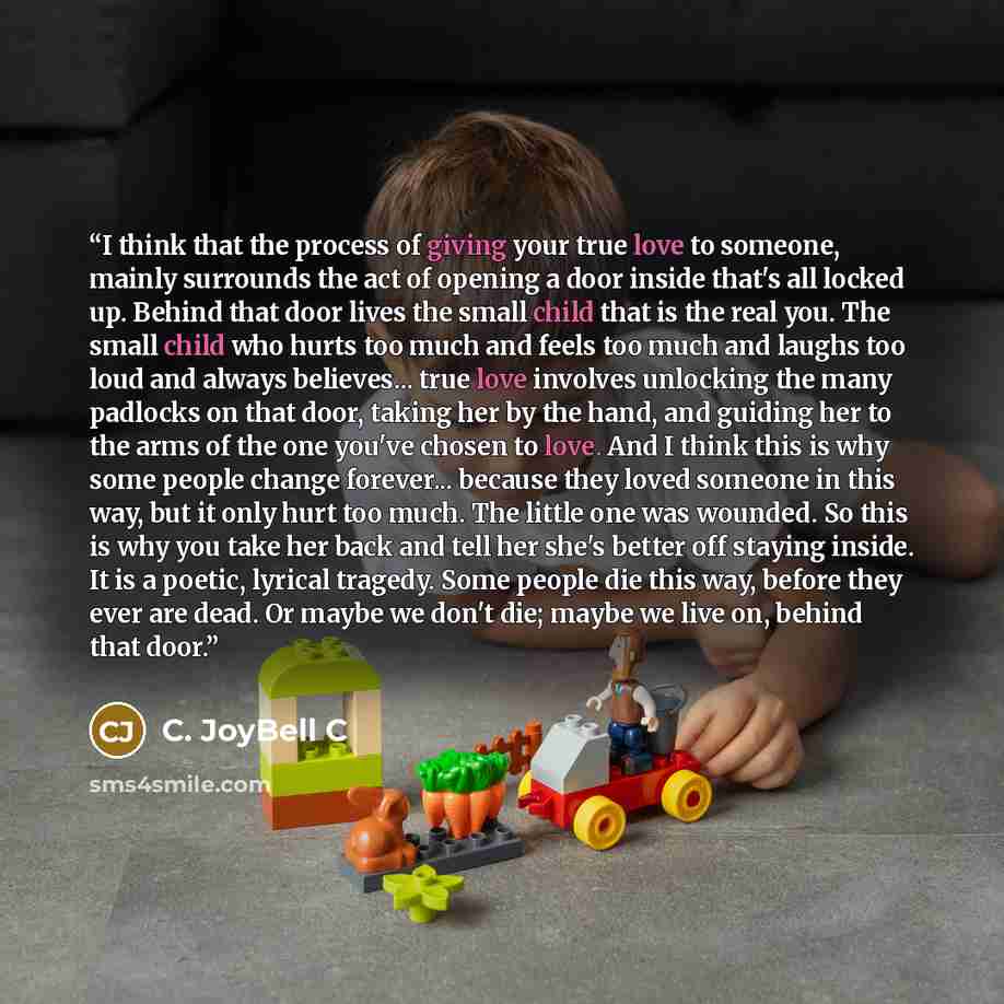 “I think that the process of giving your true love to someone, mainly surrounds the act of opening a door inside that's all locked up. Behind that door lives the small child that is the real you. The small child who hurts too much and feels too much and laughs too loud and always believes... true…” quote by C. JoyBell C
