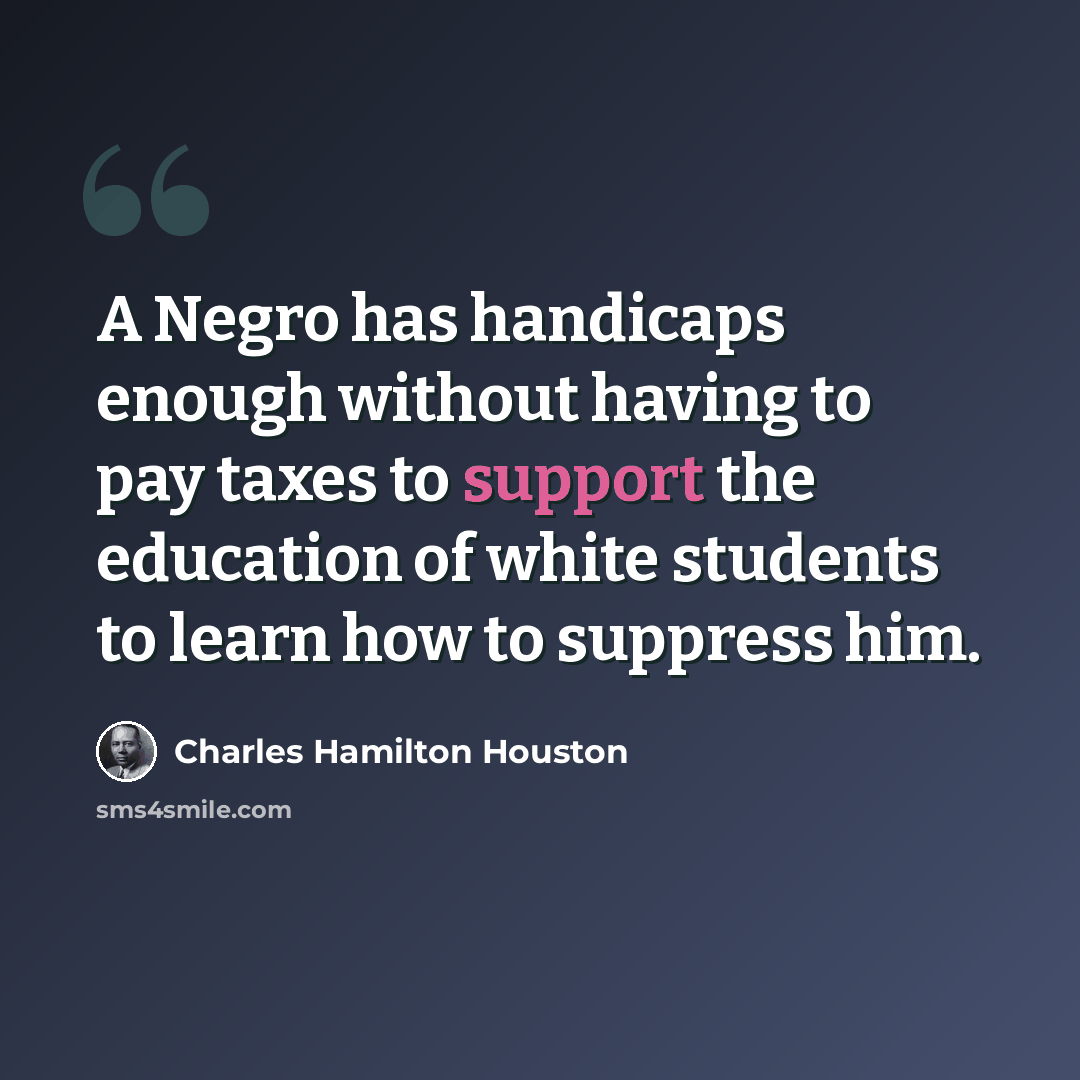 “A Negro has handicaps enough without having to pay taxes to support the education of white students to learn how to suppress him.” quote by Charles Hamilton Houston
