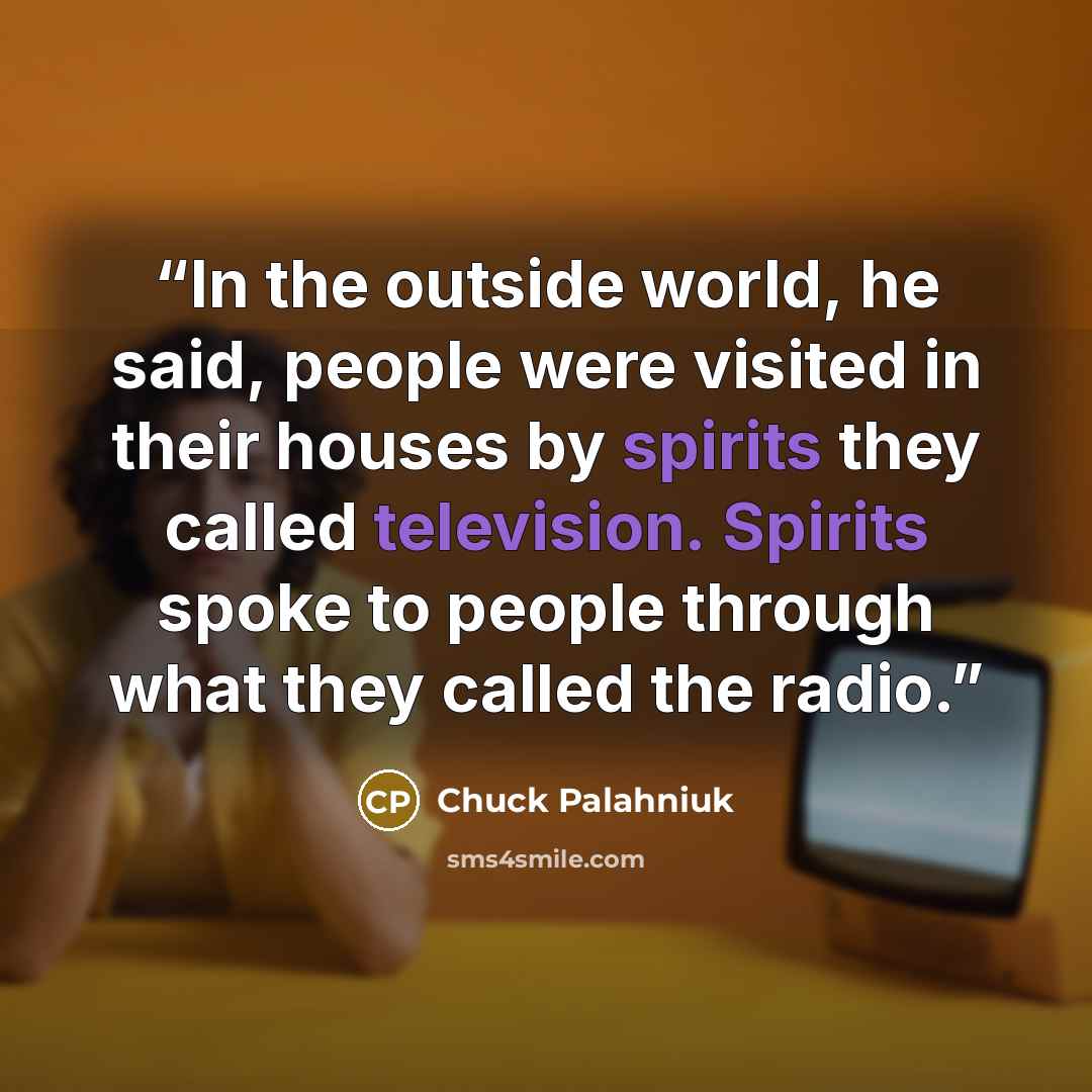 “In the outside world, he said, people were visited in their houses by spirits they called television. Spirits spoke to people through what they called the radio.” quote by Chuck Palahniuk