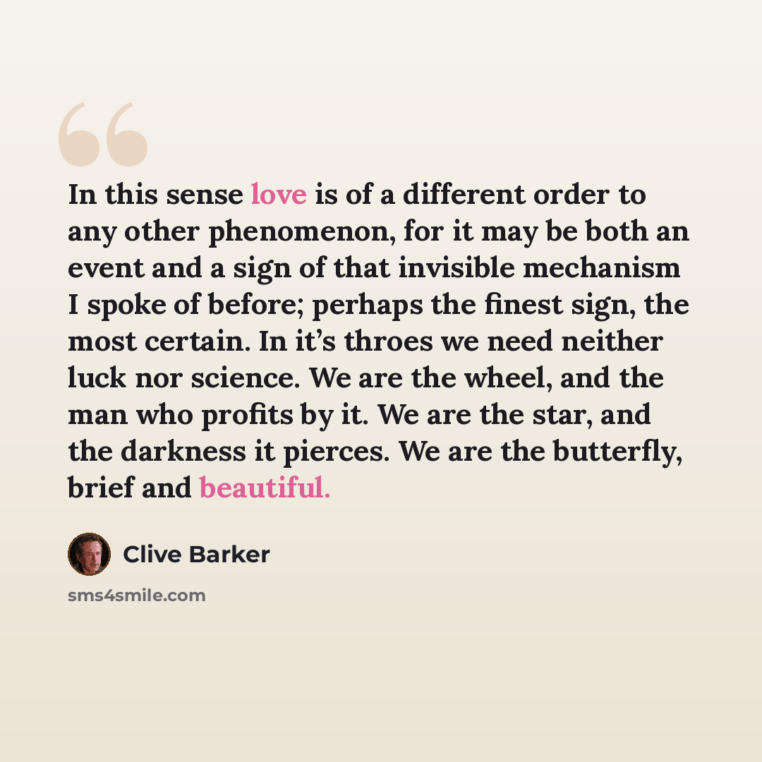 “In this sense love is of a different order to any other phenomenon, for it may be both an event and a sign of that invisible mechanism I spoke of before; perhaps the finest sign, the most certain. In it’s throes we need neither luck nor science. We are the wheel, and the man who profits by it. We…” quote by Clive Barker