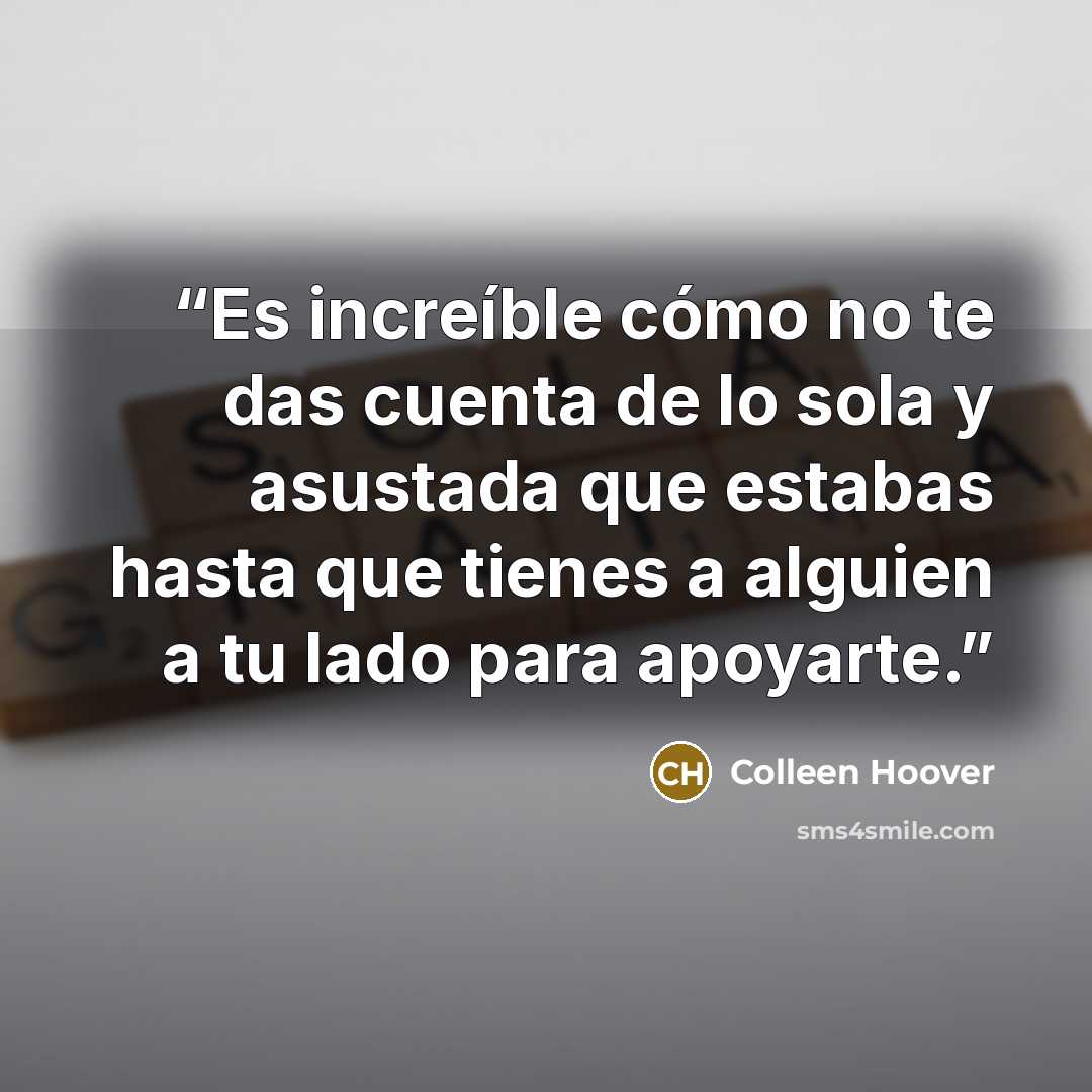 “Es increíble cómo no te das cuenta de lo sola y asustada que estabas hasta que tienes a alguien a tu lado para apoyarte.” quote by Colleen Hoover