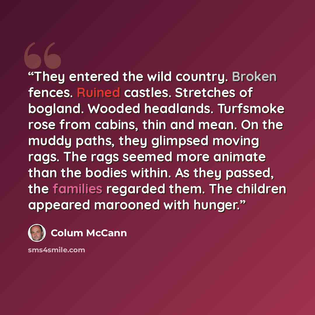 “They entered the wild country. Broken fences. Ruined castles. Stretches of bogland. Wooded headlands. Turfsmoke rose from cabins, thin and mean. On the muddy paths, they glimpsed moving rags. The rags seemed more animate than the bodies within. As they passed, the families regarded them. The…” quote by Colum McCann