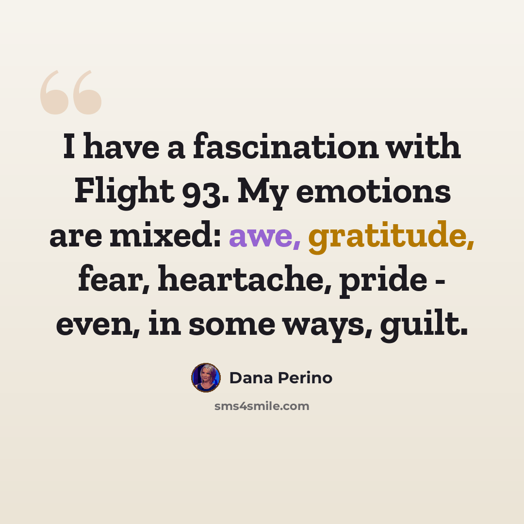 “I have a fascination with Flight 93. My emotions are mixed: awe, gratitude, fear, heartache, pride - even, in some ways, guilt.” quote by Dana Perino