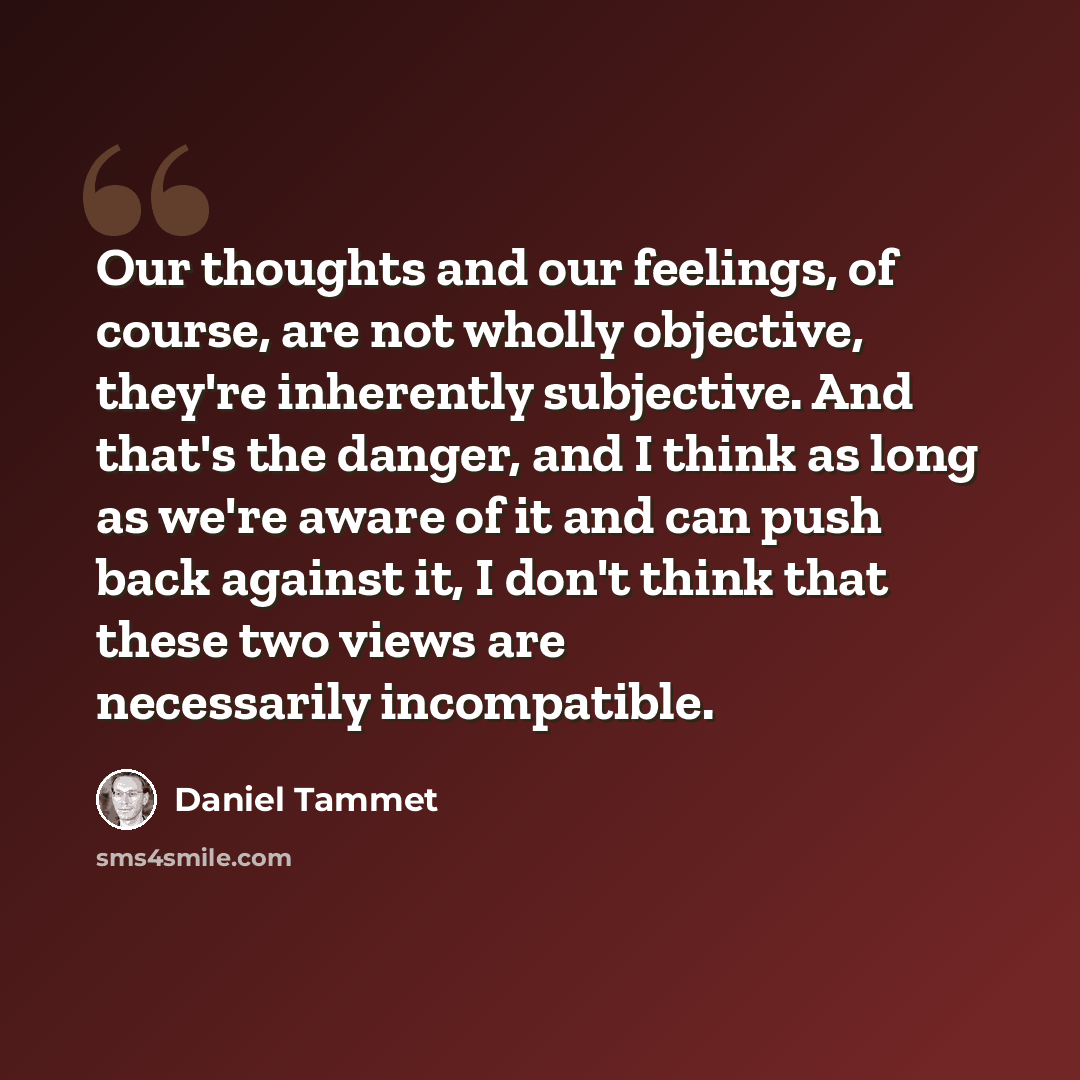 “Our thoughts and our feelings, of course, are not wholly objective, they're inherently subjective. And that's the danger, and I think as long as we're aware of it and can push back against it, I don't think that these two views are necessarily incompatible.” quote by Daniel Tammet