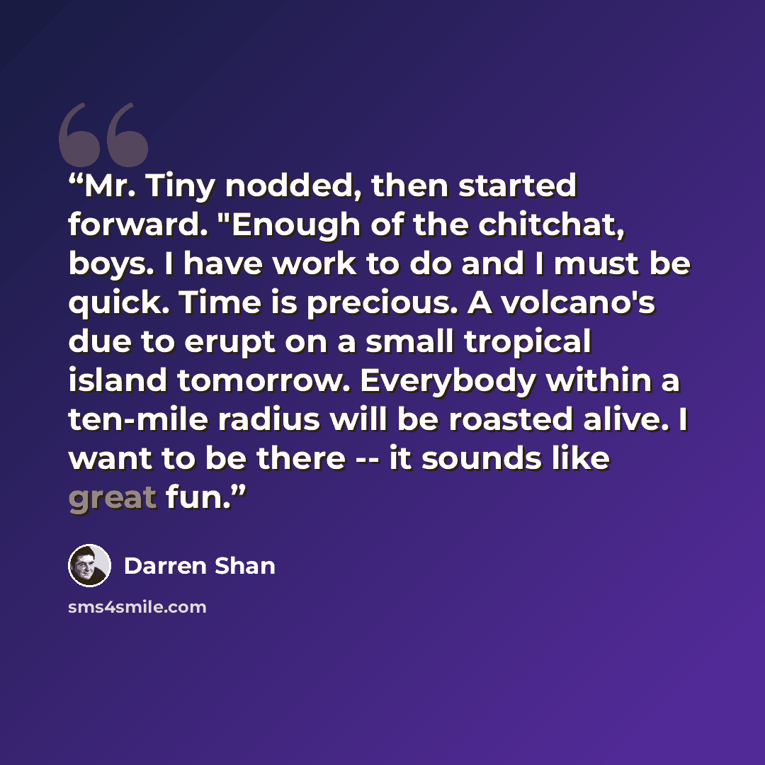“Mr. Tiny nodded, then started forward. "Enough of the chitchat, boys. I have work to do and I must be quick. Time is precious. A volcano's due to erupt on a small tropical island tomorrow. Everybody within a ten-mile radius will be roasted alive. I want to be there -- it sounds like great fun.” quote by Darren Shan