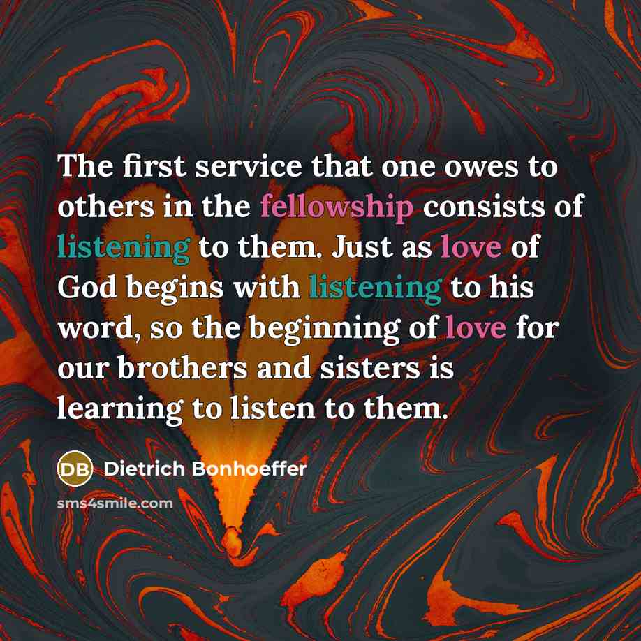 “The first service that one owes to others in the fellowship consists of listening to them. Just as love of God begins with listening to his word, so the beginning of love for our brothers and sisters is learning to listen to them.” quote by Dietrich Bonhoeffer