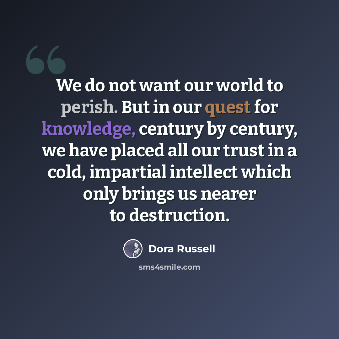 “We do not want our world to perish. But in our quest for knowledge, century by century, we have placed all our trust in a cold, impartial intellect which only brings us nearer to destruction.” quote by Dora Russell