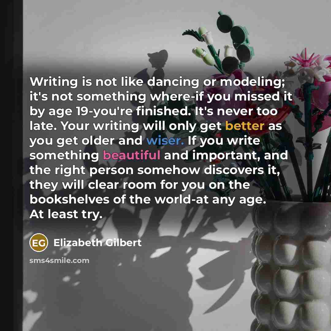 “Writing is not like dancing or modeling; it's not something where-if you missed it by age 19-you're finished. It's never too late. Your writing will only get better as you get older and wiser. If you write something beautiful and important, and the right person somehow discovers it, they will…” quote by Elizabeth Gilbert
