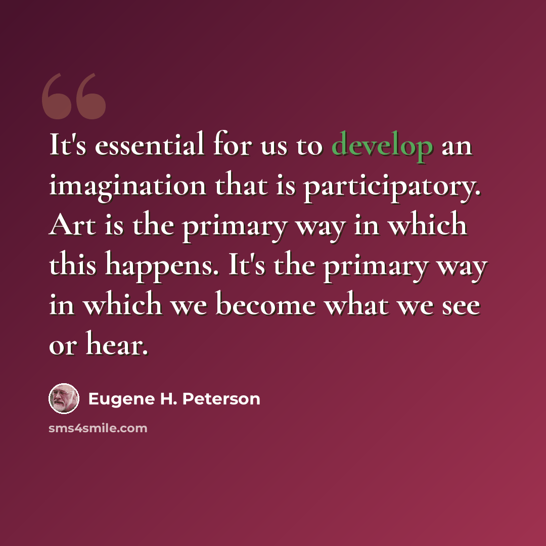 “It's essential for us to develop an imagination that is participatory. Art is the primary way in which this happens. It's the primary way in which we become what we see or hear.” quote by Eugene H. Peterson