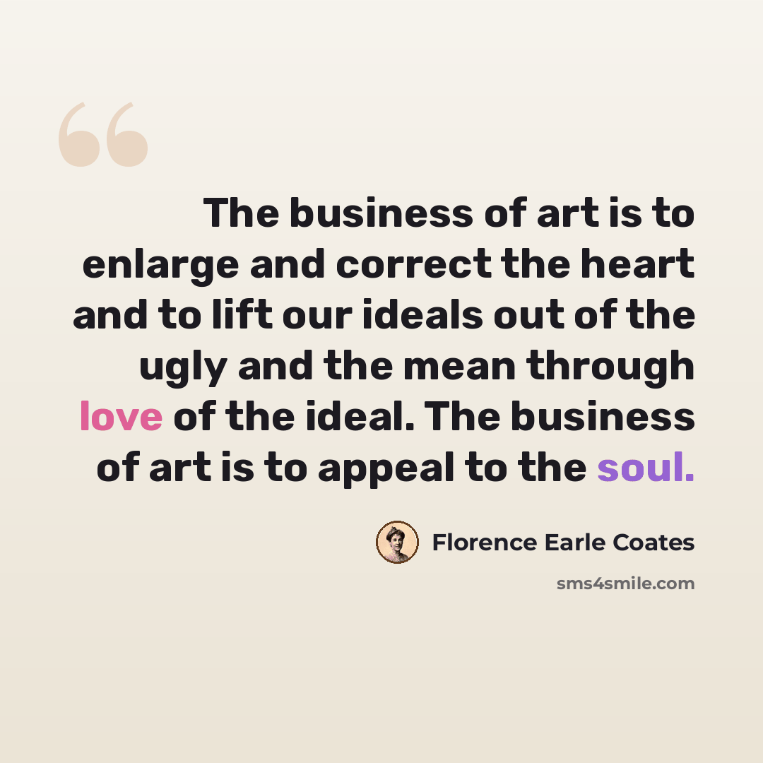“The business of art is to enlarge and correct the heart and to lift our ideals out of the ugly and the mean through love of the ideal. The business of art is to appeal to the soul.” quote by Florence Earle Coates
