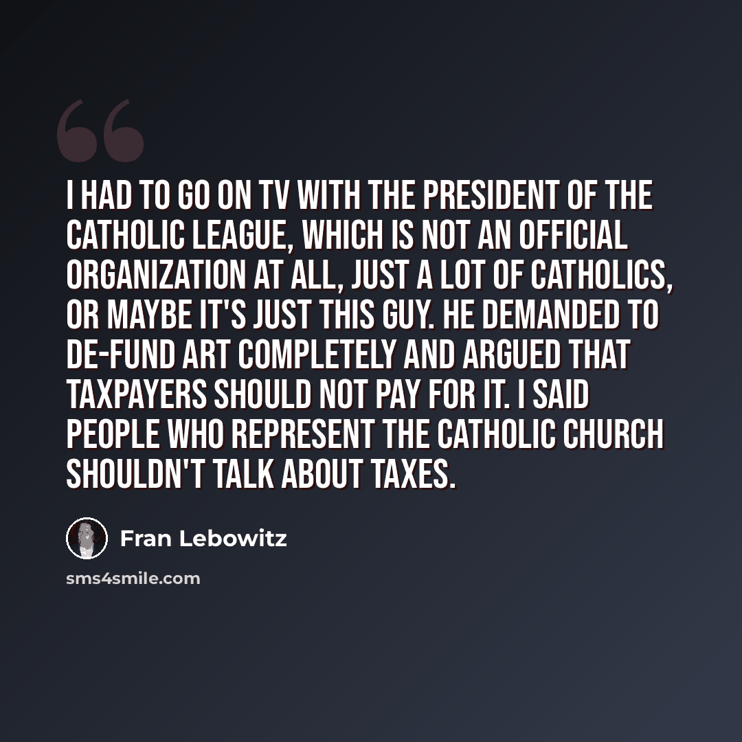 “I had to go on TV with the president of the Catholic League, which is not an official organization at all, just a lot of Catholics, or maybe it's just this guy. He demanded to de-fund art completely and argued that taxpayers should not pay for it. I said people who represent the Catholic Church…” quote by Fran Lebowitz