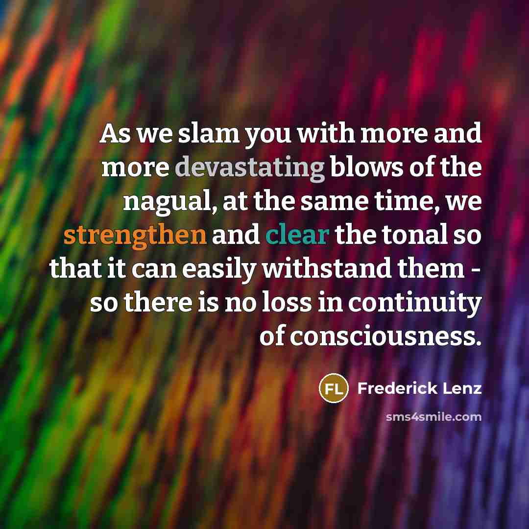 “As we slam you with more and more devastating blows of the nagual, at the same time, we strengthen and clear the tonal so that it can easily withstand them - so there is no loss in continuity of consciousness.” quote by Frederick Lenz