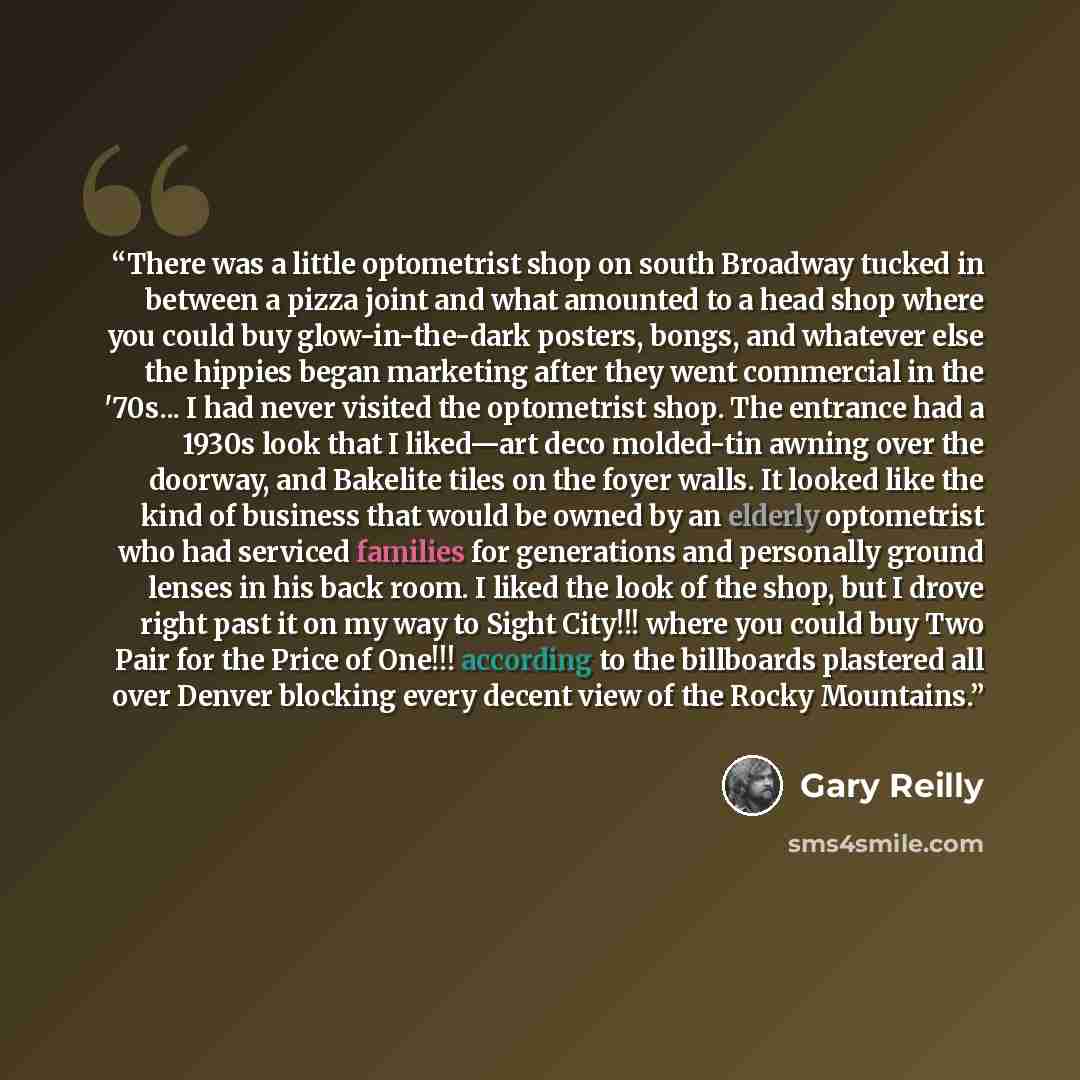 “There was a little optometrist shop on south Broadway tucked in between a pizza joint and what amounted to a head shop where you could buy glow-in-the-dark posters, bongs, and whatever else the hippies began marketing after they went commercial in the '70s... I had never visited the optometrist…” quote by Gary Reilly