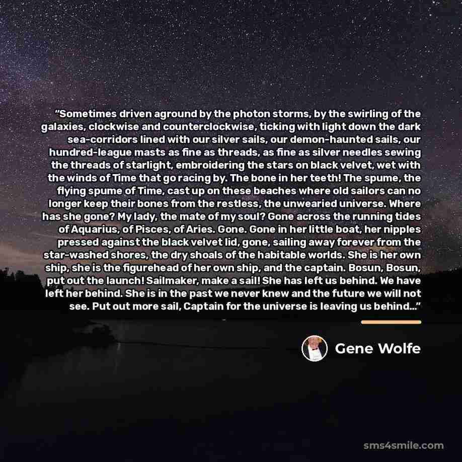 “Sometimes driven aground by the photon storms, by the swirling of the galaxies, clockwise and counterclockwise, ticking with light down the dark sea-corridors lined with our silver sails, our demon-haunted sails, our hundred-league masts as fine as threads, as fine as silver needles sewing the…” quote by Gene Wolfe
