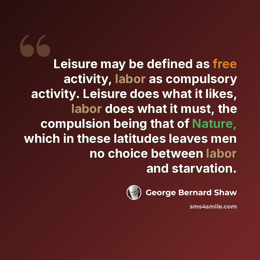 “Leisure may be defined as free activity, labor as compulsory activity. Leisure does what it likes, labor does what it must, the compulsion being that of Nature, which in these latitudes leaves men no choice between labor and starvation.” quote by George Bernard Shaw