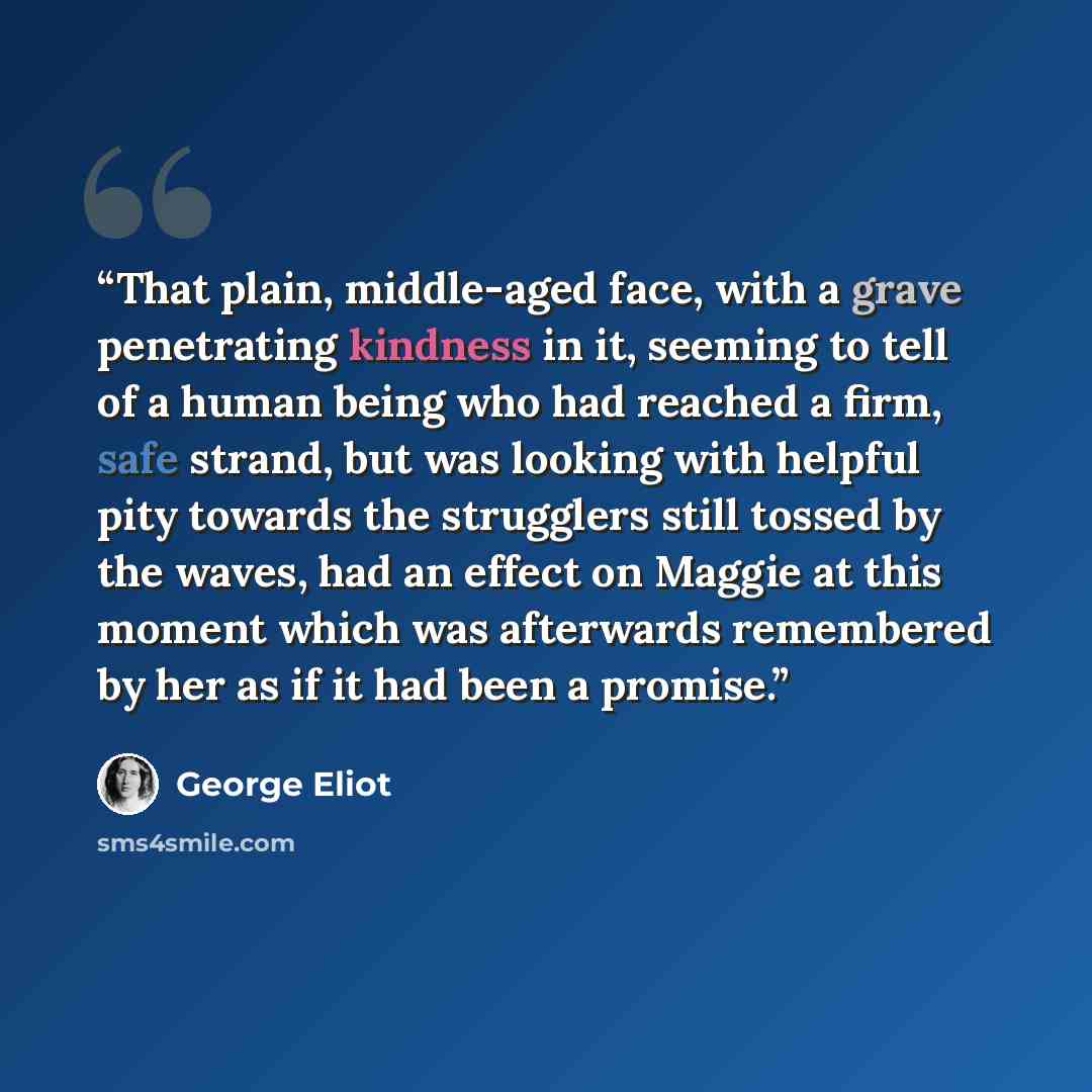 “That plain, middle-aged face, with a grave penetrating kindness in it, seeming to tell of a human being who had reached a firm, safe strand, but was looking with helpful pity towards the strugglers still tossed by the waves, had an effect on Maggie at this moment which was afterwards remembered by…” quote by George Eliot