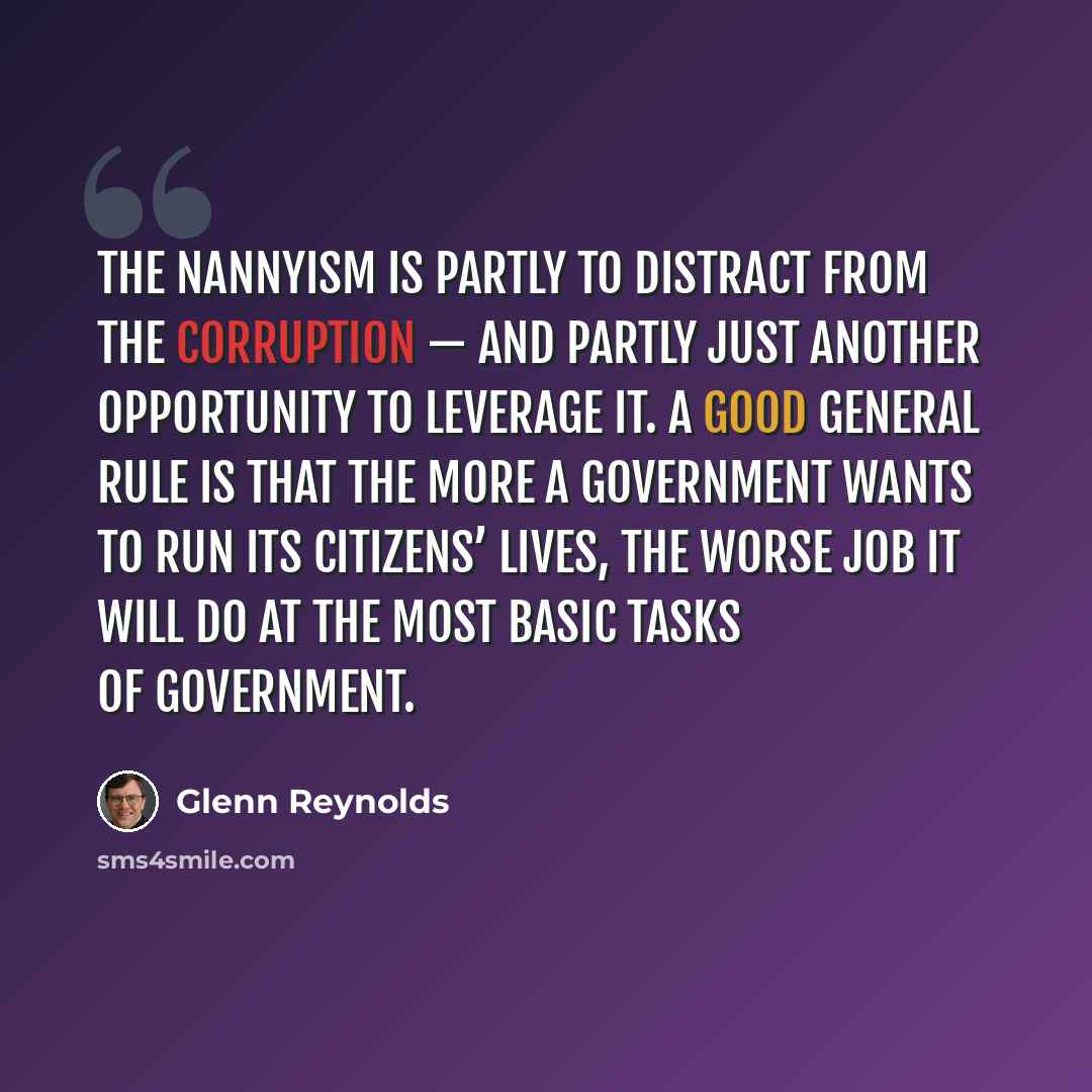 “The nannyism is partly to distract from the corruption — and partly just another opportunity to leverage it. A good general rule is that the more a government wants to run its citizens’ lives, the worse job it will do at the most basic tasks of government.” quote by Glenn Reynolds