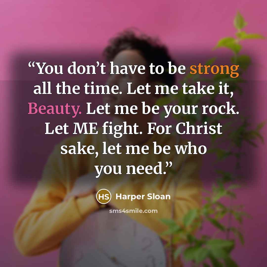 “You don’t have to be strong all the time. Let me take it, Beauty. Let me be your rock. Let ME fight. For Christ sake, let me be who you need.” quote by Harper Sloan
