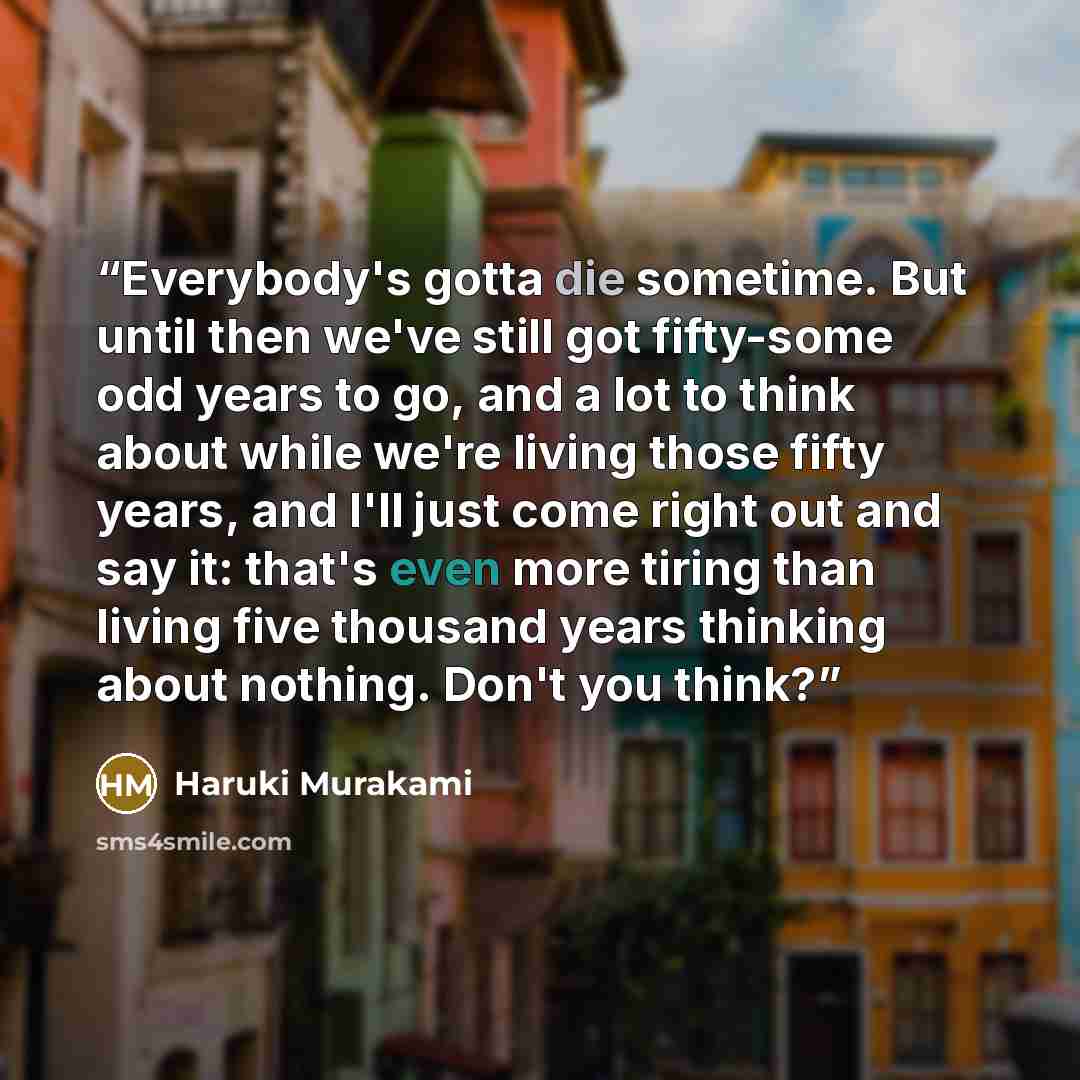 “Everybody's gotta die sometime. But until then we've still got fifty-some odd years to go, and a lot to think about while we're living those fifty years, and I'll just come right out and say it: that's even more tiring than living five thousand years thinking about nothing. Don't you think?” quote by Haruki Murakami