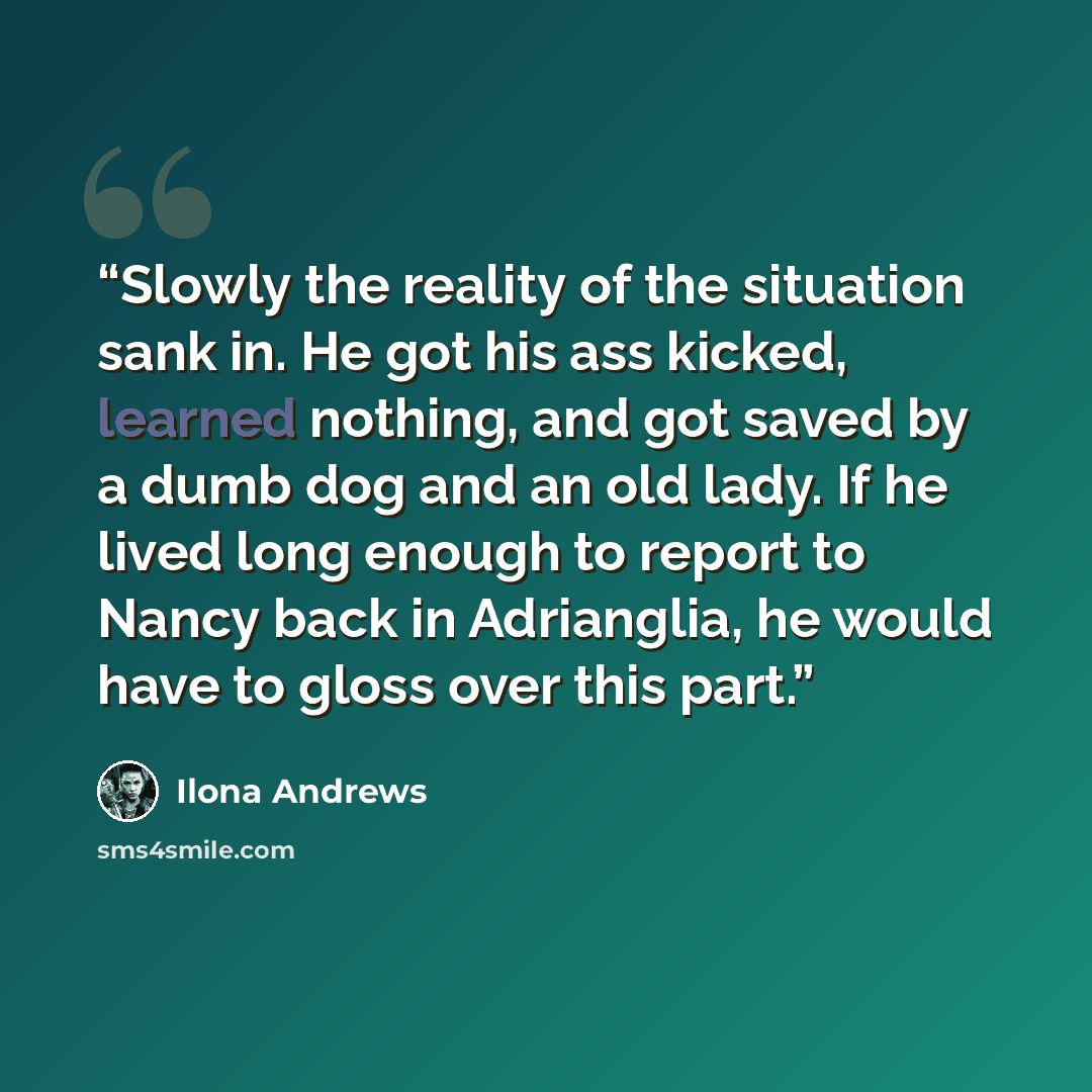 “Slowly the reality of the situation sank in. He got his ass kicked, learned nothing, and got saved by a dumb dog and an old lady. If he lived long enough to report to Nancy back in Adrianglia, he would have to gloss over this part.” quote by Ilona Andrews