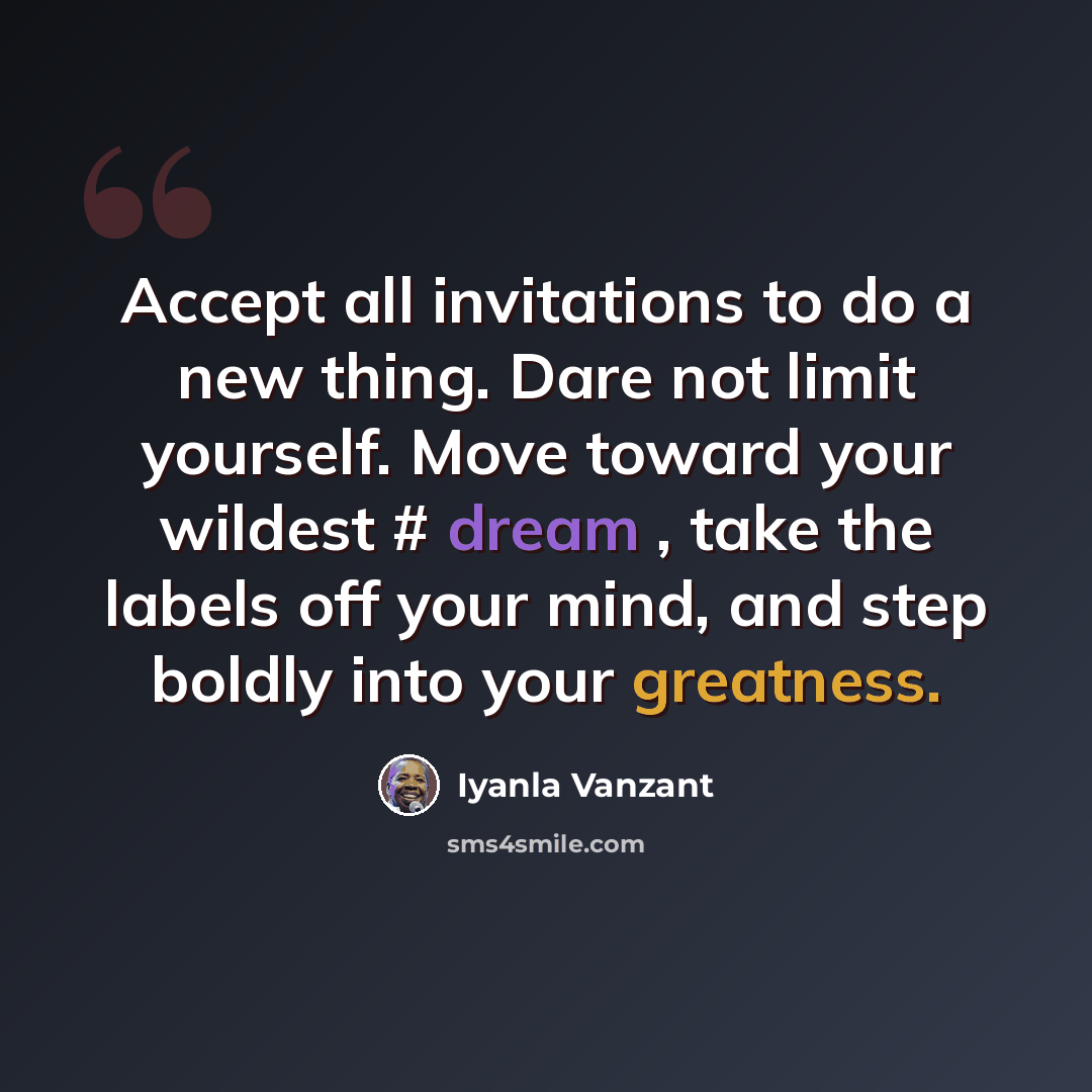 “Accept all invitations to do a new thing. Dare not limit yourself. Move toward your wildest # dream , take the labels off your mind, and step boldly into your greatness.” quote by Iyanla Vanzant