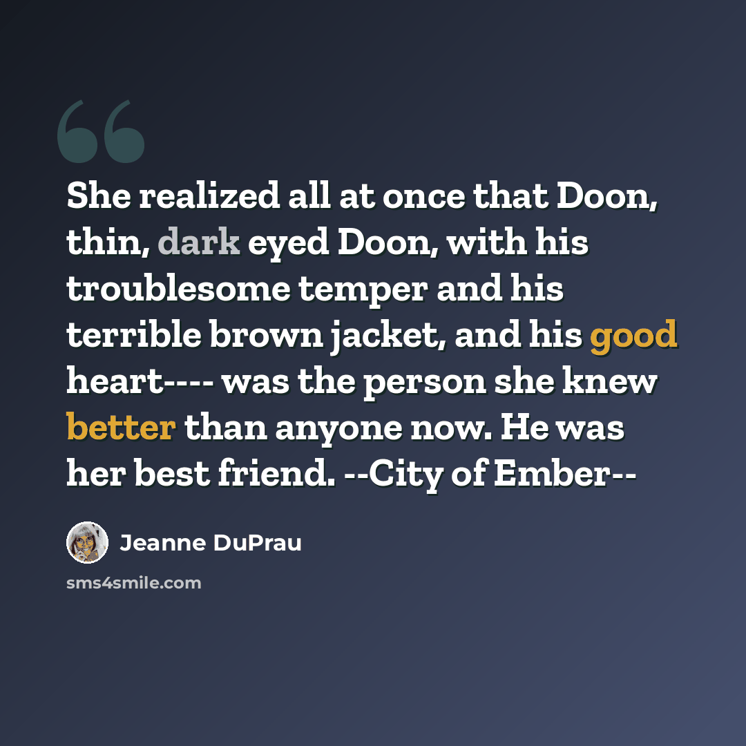 “She realized all at once that Doon, thin, dark eyed Doon, with his troublesome temper and his terrible brown jacket, and his good heart---- was the person she knew better than anyone now. He was her best friend. --City of Ember--” quote by Jeanne DuPrau