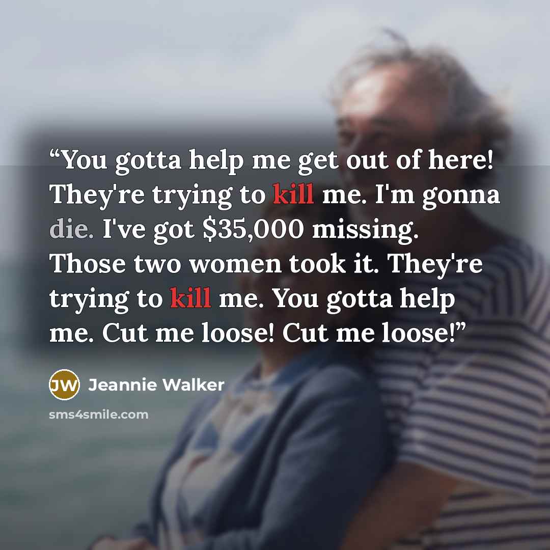 “You gotta help me get out of here! They're trying to kill me. I'm gonna die. I've got $35,000 missing. Those two women took it. They're trying to kill me. You gotta help me. Cut me loose! Cut me loose!” quote by Jeannie Walker