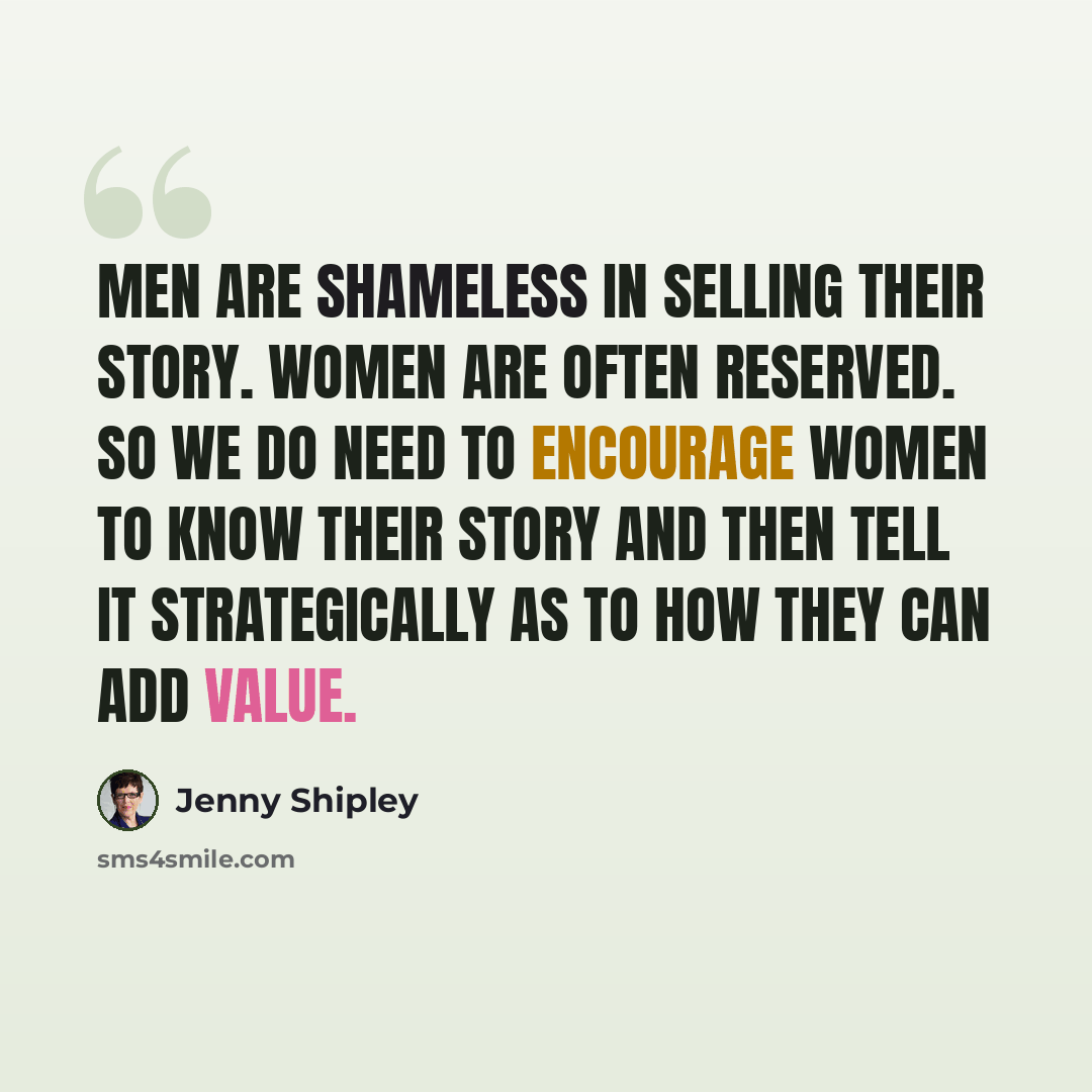 “Men are shameless in selling their story. Women are often reserved. So we do need to encourage women to know their story and then tell it strategically as to how they can add value.” quote by Jenny Shipley