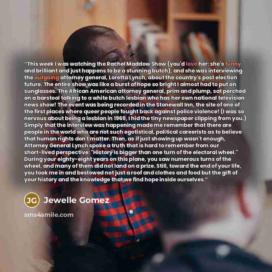 “This week I was watching the Rachel Maddow Show (you'd love her: she's funny and brilliant and just happens to be a stunning butch), and she was interviewing the outgoing attorney general, Loretta Lynch, about the country's post election future. The entire show was like a burst of hope so bright I…” quote by Jewelle Gomez