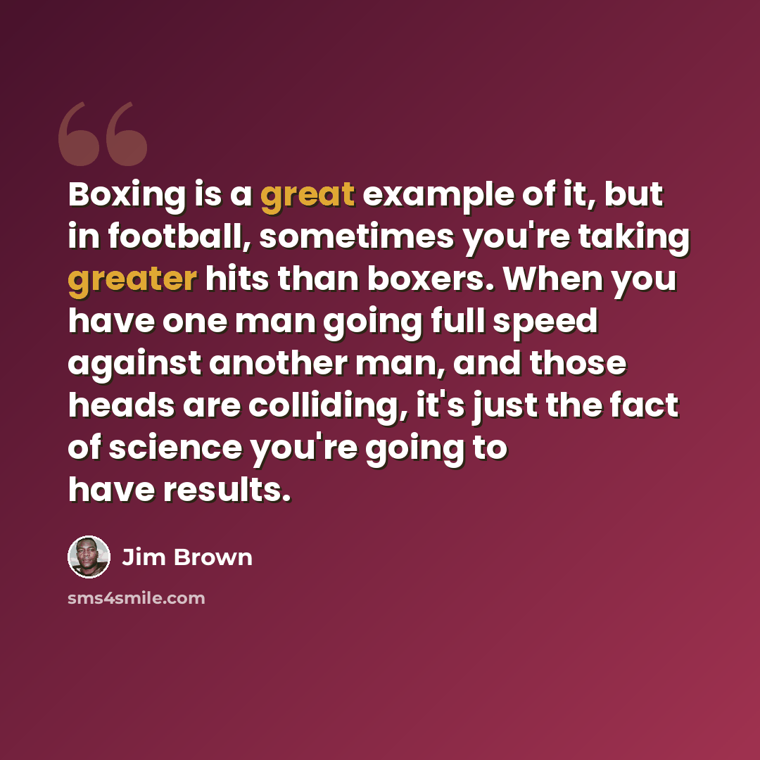 “Boxing is a great example of it, but in football, sometimes you're taking greater hits than boxers. When you have one man going full speed against another man, and those heads are colliding, it's just the fact of science you're going to have results.” quote by Jim Brown