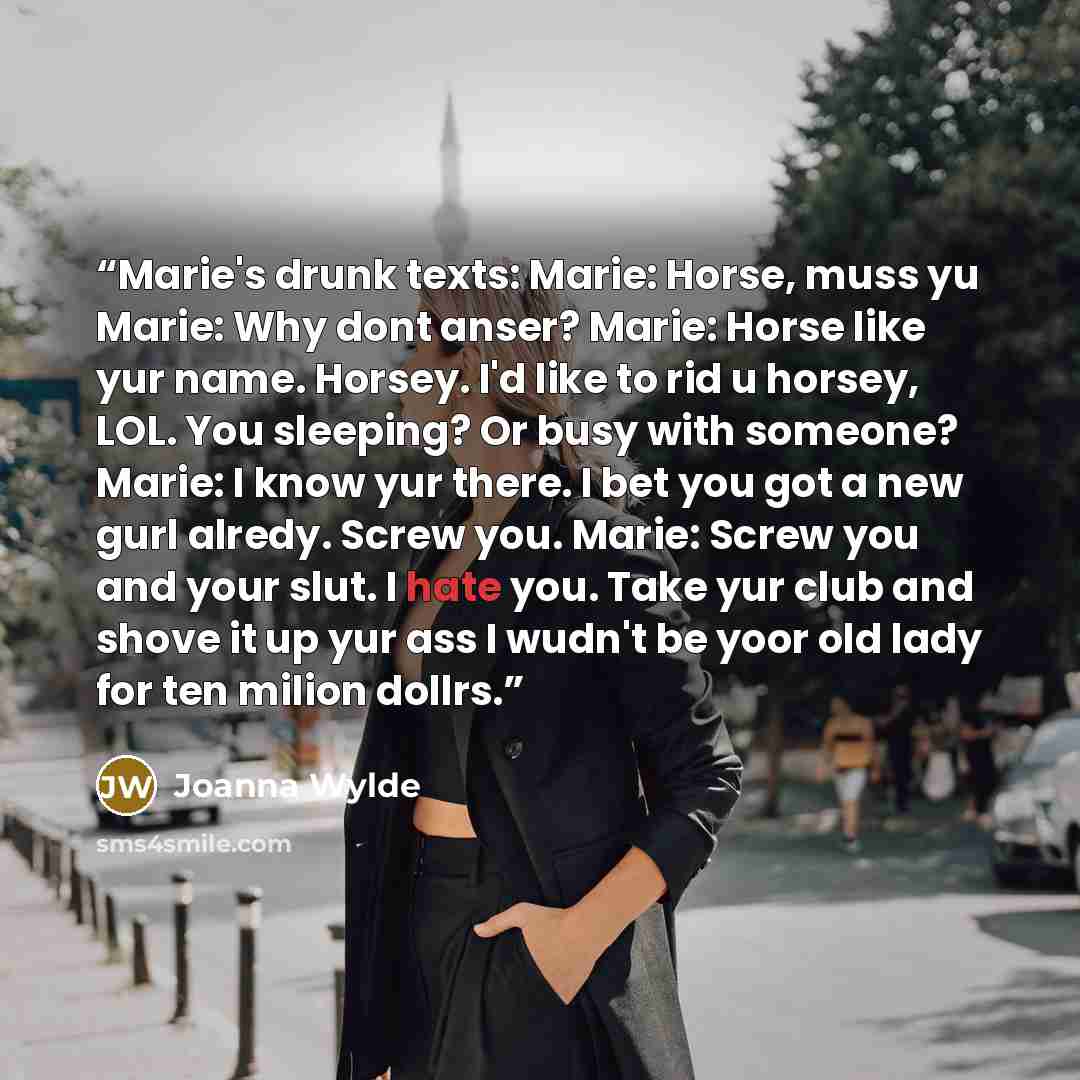 “Marie's drunk texts: Marie: Horse, muss yu Marie: Why dont anser? Marie: Horse like yur name. Horsey. I'd like to rid u horsey, LOL. You sleeping? Or busy with someone? Marie: I know yur there. I bet you got a new gurl alredy. Screw you. Marie: Screw you and your slut. I hate you. Take yur club…” quote by Joanna Wylde