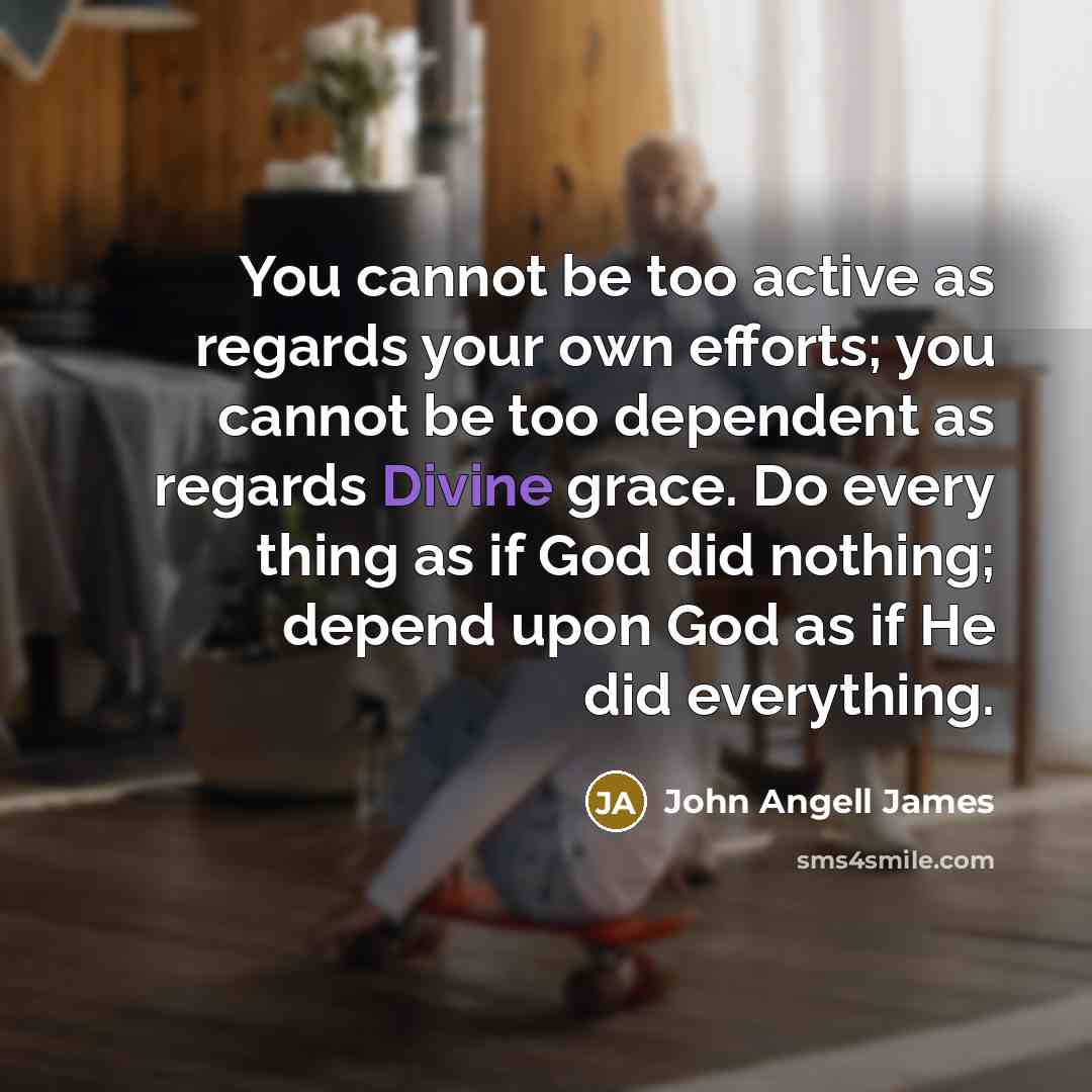 “You cannot be too active as regards your own efforts; you cannot be too dependent as regards Divine grace. Do every thing as if God did nothing; depend upon God as if He did everything.” quote by John Angell James