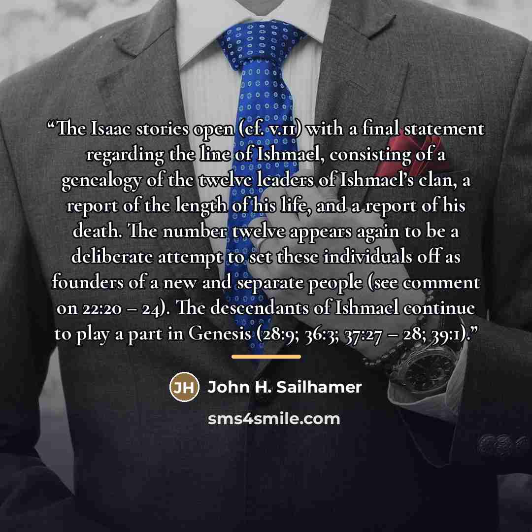 “The Isaac stories open (cf. v.11) with a final statement regarding the line of Ishmael, consisting of a genealogy of the twelve leaders of Ishmael’s clan, a report of the length of his life, and a report of his death. The number twelve appears again to be a deliberate attempt to set these…” quote by John H. Sailhamer