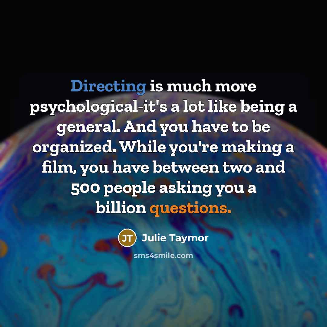 “Directing is much more psychological-it's a lot like being a general. And you have to be organized. While you're making a film, you have between two and 500 people asking you a billion questions.” quote by Julie Taymor