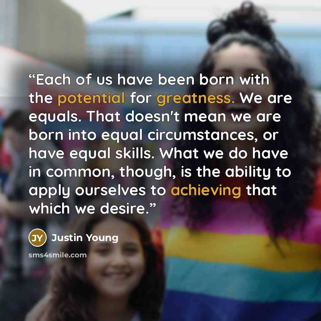 “Each of us have been born with the potential for greatness. We are equals. That doesn't mean we are born into equal circumstances, or have equal skills. What we do have in common, though, is the ability to apply ourselves to achieving that which we desire.” quote by Justin Young