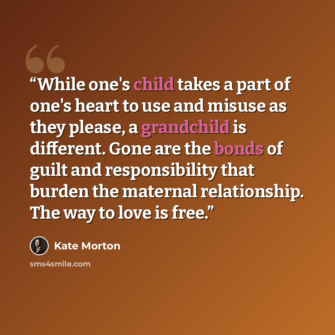 “While one's child takes a part of one's heart to use and misuse as they please, a grandchild is different. Gone are the bonds of guilt and responsibility that burden the maternal relationship. The way to love is free.” quote by Kate Morton