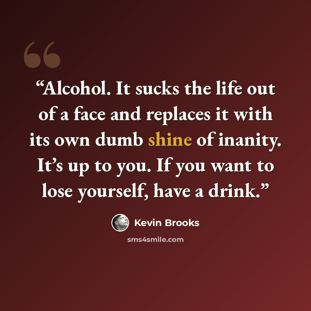 “Alcohol. It sucks the life out of a face and replaces it with its own dumb shine of inanity. It’s up to you. If you want to lose yourself, have a drink.” quote by Kevin Brooks