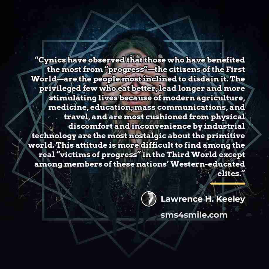 “Cynics have observed that those who have benefited the most from “progress”—the citizens of the First World—are the people most inclined to disdain it. The privileged few who eat better, lead longer and more stimulating lives because of modern agriculture, medicine, education, mass communications…” quote by Lawrence H. Keeley