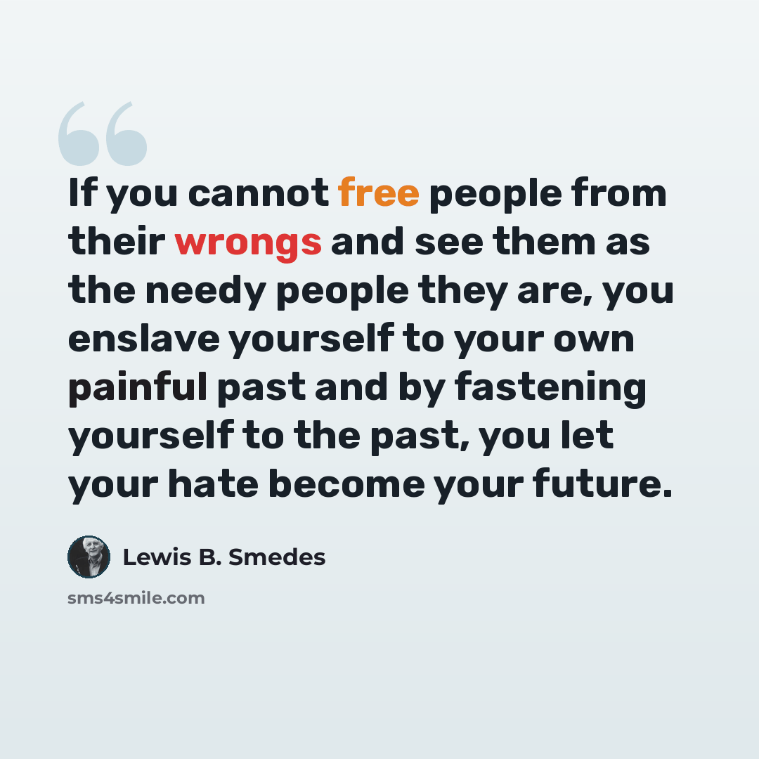 “If you cannot free people from their wrongs and see them as the needy people they are, you enslave yourself to your own painful past and by fastening yourself to the past, you let your hate become your future.” quote by Lewis B. Smedes