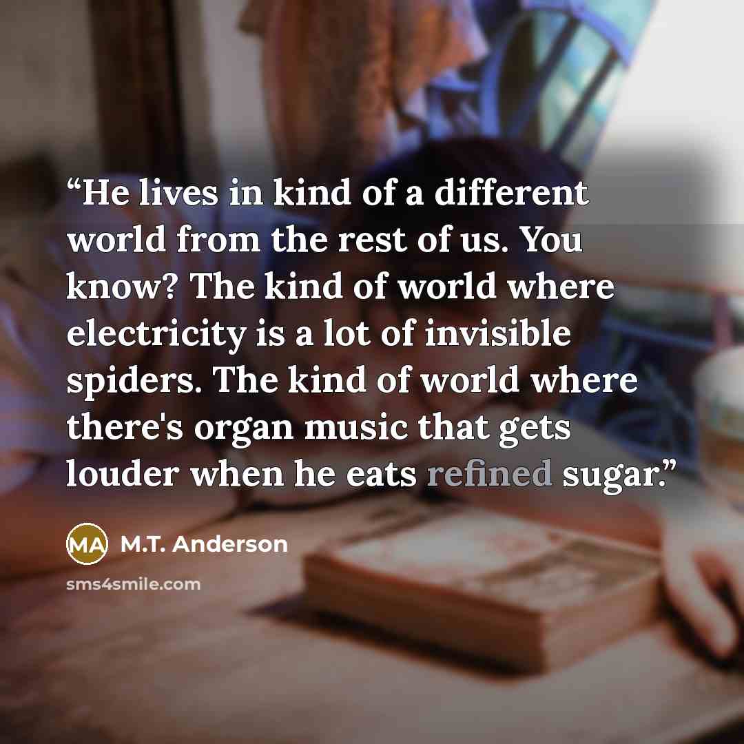 “He lives in kind of a different world from the rest of us. You know? The kind of world where electricity is a lot of invisible spiders. The kind of world where there's organ music that gets louder when he eats refined sugar.” quote by M.T. Anderson