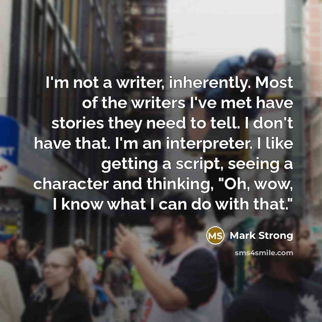 “I'm not a writer, inherently. Most of the writers I've met have stories they need to tell. I don't have that. I'm an interpreter. I like getting a script, seeing a character and thinking, "Oh, wow, I know what I can do with that."” quote by Mark Strong